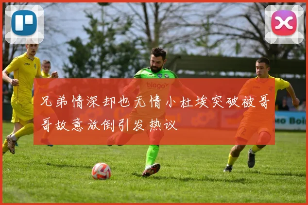 兄弟情深却也无情小杜埃突破被哥哥故意放倒引发热议
