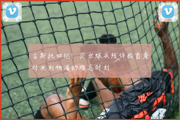 古斯托回忆：贝尔球衣陪伴我首秀对决利物浦的难忘时刻
