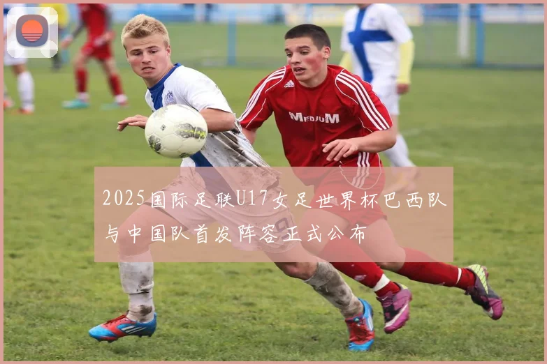 2025国际足联U17女足世界杯巴西队与中国队首发阵容正式公布