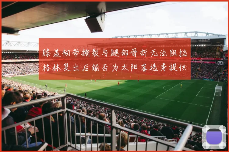 膝盖韧带撕裂与腿部骨折无法阻挡格林复出后能否为太阳落选秀提供替补支持