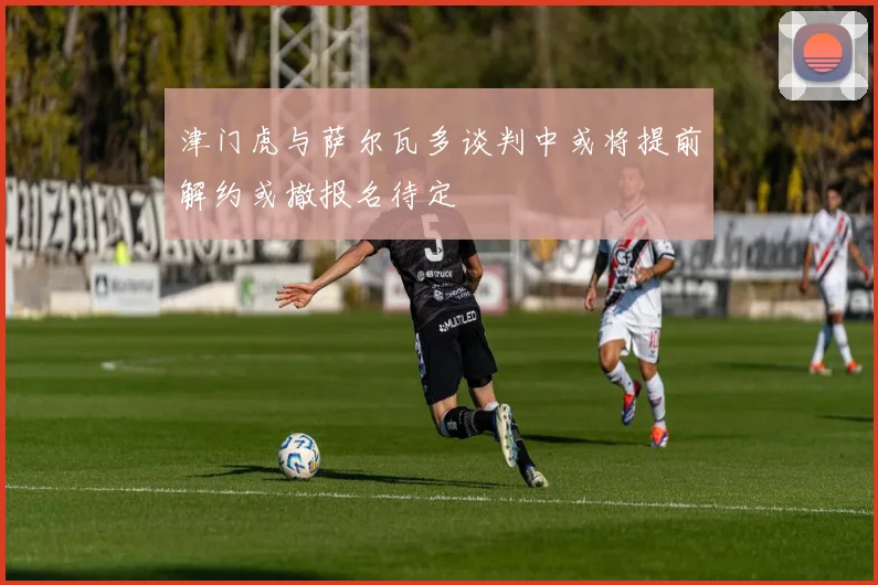 津门虎与萨尔瓦多谈判中或将提前解约或撤报名待定
