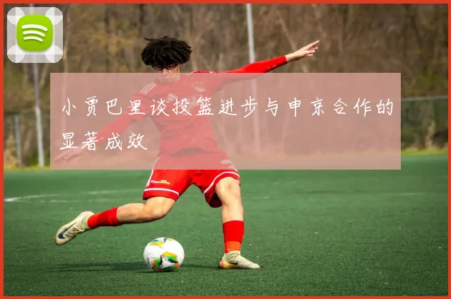 小贾巴里谈投篮进步与申京合作的显著成效