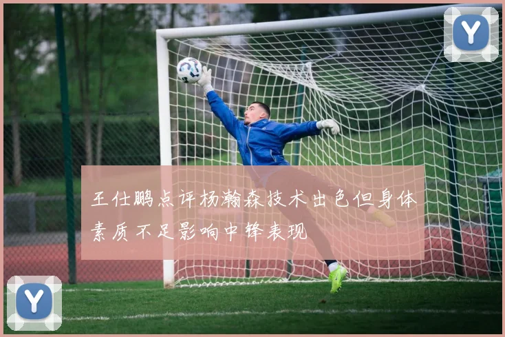 王仕鹏点评杨瀚森技术出色但身体素质不足影响中锋表现