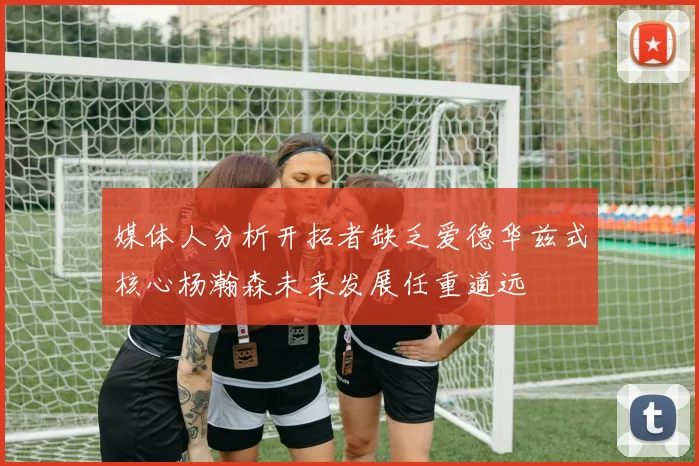 媒体人分析开拓者缺乏爱德华兹式核心杨瀚森未来发展任重道远