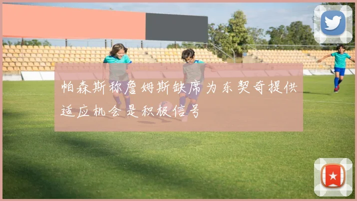 帕森斯称詹姆斯缺席为东契奇提供适应机会是积极信号