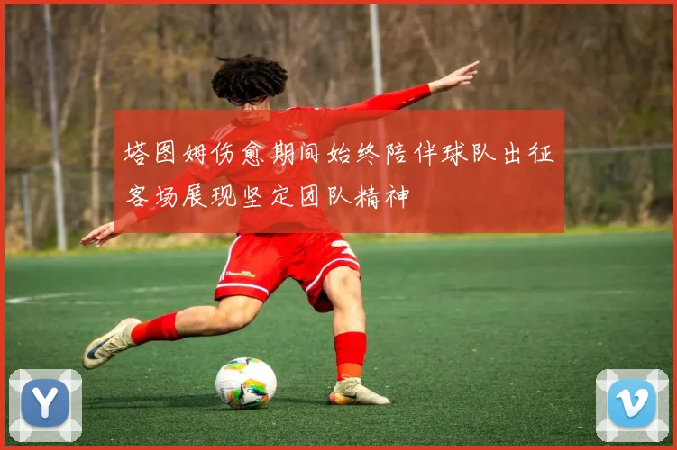 塔图姆伤愈期间始终陪伴球队出征客场展现坚定团队精神