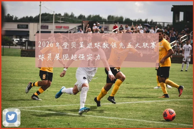 2026年登贝莱进球数领先五大联赛球员展现超强实力
