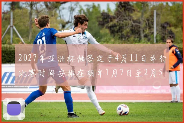 2027年亚洲杯抽签定于4月11日举行比赛时间安排在明年1月7日至2月5日