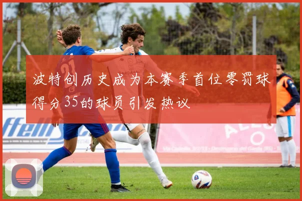 波特创历史成为本赛季首位零罚球得分35的球员引发热议