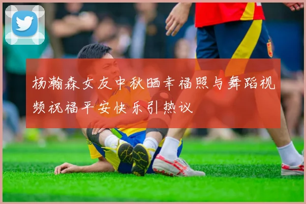 杨瀚森女友中秋晒幸福照与舞蹈视频祝福平安快乐引热议