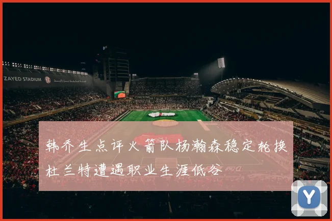 韩乔生点评火箭队杨瀚森稳定轮换杜兰特遭遇职业生涯低谷