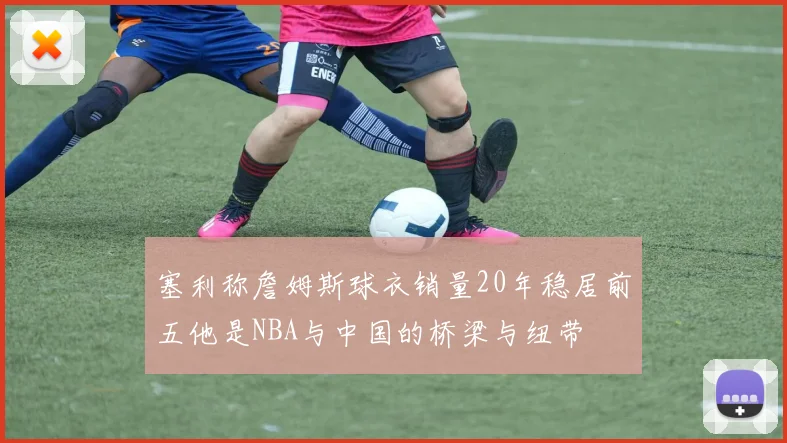 塞利称詹姆斯球衣销量20年稳居前五他是NBA与中国的桥梁与纽带