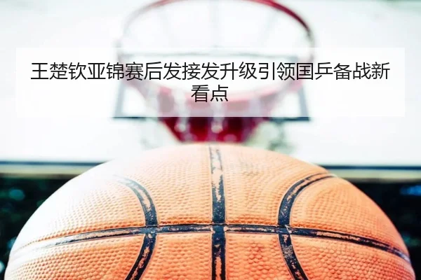 王楚钦亚锦赛后发接发升级引领国乒备战新看点 | 3377Sports